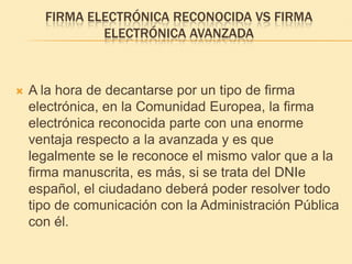 Firma electrónica reconocida VS firma electrónica avanzadaA la hora de decantarse por un tipo de firma electrónica, en la Comunidad Europea, la firma electrónica reconocida parte con una enorme ventaja respecto a la avanzada y es que legalmente se le reconoce el mismo valor que a la firma manuscrita, es más, si se trata del DNIe español, el ciudadano deberá poder resolver todo tipo de comunicación con la Administración Pública con él.
