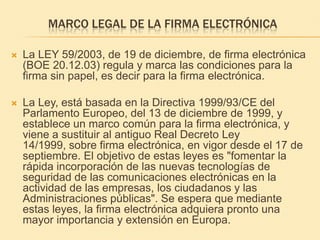 Marco legal de la firma electrónicaLa LEY 59/2003, de 19 de diciembre, de firma electrónica (BOE 20.12.03) regula y marca las condiciones para la firma sin papel, es decir para la firma electrónica.  La Ley, está basada en la Directiva 1999/93/CE del Parlamento Europeo, del 13 de diciembre de 1999, y establece un marco común para la firma electrónica, y viene a sustituir al antiguo Real Decreto Ley 14/1999, sobre firma electrónica, en vigor desde el 17 de septiembre. El objetivo de estas leyes es "fomentar la rápida incorporación de las nuevas tecnologías de seguridad de las comunicaciones electrónicas en la actividad de las empresas, los ciudadanos y las Administraciones públicas". Se espera que mediante estas leyes, la firma electrónica adquiera pronto una mayor importancia y extensión en Europa. 