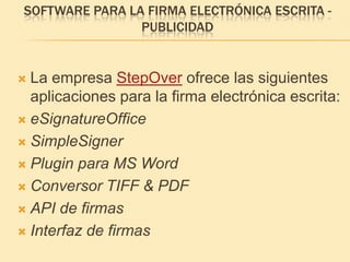 Software para la firma electrónica escrita -PublicidadLa empresa StepOver ofrece las siguientes aplicaciones para la firma electrónica escrita:eSignatureOfficeSimpleSignerPlugin para MS WordConversor TIFF & PDFAPI de firmasInterfaz de firmas