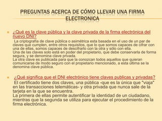 PREGUNTAS ACERCA DE CÓMO LLEVAR UNA FIRMA ELECTRONICA¿Qué es la clave pública y la clave privada de la firma electrónica del nuevo DNI?       La criptografía de clave pública o asimétrica esta basada en el uso de un par de claves que cumplen, entre otros requisitos, que lo que somos capaces de cifrar con una de ellas, somos capaces de descifrarlo con la otra y sólo con ella. Una de las claves solo está en poder del propietario, que debe conservarla de forma segura, y se denomina clave privada. La otra clave es publicada para que la conozcan todos aquellos que quieran comunicarse de modo seguro con el propietario mencionado, a esta última se la denomina clave pública. ¿Qué significa que el DNI electrónico tiene claves publicas y privadas?      El certificado tiene dos claves, una pública -que es la única que "viaja" en las transacciones telemáticas- y otra privada que nunca sale de la tarjeta en la que se encuentra.La primera de ellas permite autentificar la identidad de un ciudadano, mientras que la segunda se utiliza para ejecutar el procedimiento de la firma electrónica. 