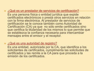 ¿Qué es un prestador de servicios de certificación?    Es una persona física o entidad jurídica que expide certificados electrónicos o presta otros servicios en relación con la firma electrónica. Al prestador de servicios de certificación se le conoce también como Autoridad de Certificación (CA) ya que  no sólo emite certificados sino que certifica la titularidad de los mismos lo que permite que se establezca la confianza necesaria para intercambiar mensajes entre el emisor y el receptor. ¿Qué es una autoridad de registro?    Es una entidad, autorizada por la CA, que identifica a los solicitantes de certificados, cumplimenta las solicitudes de certificados y las remite a la CA para que proceda a la emisión de los certificados. 