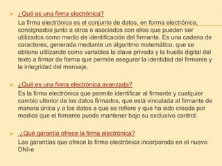 ¿Qué es una firma electrónica?     La firma electrónica es el conjunto de datos, en forma electrónica, consignados junto a otros o asociados con ellos que pueden ser utilizados como medio de identificación del firmante. Es una cadena de caracteres, generada mediante un algoritmo matemático, que se obtiene utilizando como variables la clave privada y la huella digital del texto a firmar de forma que permite asegurar la identidad del firmante y la integridad del mensaje.  ¿Qué es una firma electrónica avanzada?     Es la firma electrónica que permite identificar al firmante y cualquier cambio ulterior de los datos firmados, que está vinculada al firmante de manera única y a los datos a que se refiere y que ha sido creada por medios que el firmante puede mantener bajo su exclusivo control.¿Qué garantía ofrece la firma electrónica?     Las garantías que ofrece la firma electrónica incorporada en el nuevo DNI-e 
