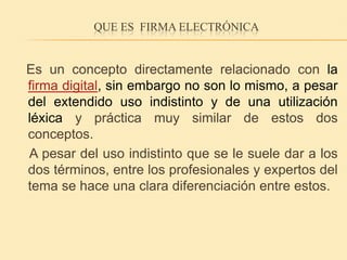 Que es  firma electrónica   Es un concepto directamente relacionado con la firma digital, sin embargo no son lo mismo, a pesar del extendido uso indistinto y de una utilización léxica y práctica muy similar de estos dos conceptos.    A pesar del uso indistinto que se le suele dar a los dos términos, entre los profesionales y expertos del tema se hace una clara diferenciación entre estos.