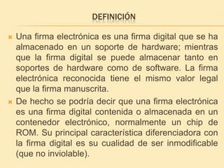 DefiniciónUna firma electrónica es una firma digital que se ha almacenado en un soporte de hardware; mientras que la firma digital se puede almacenar tanto en soportes de hardware como de software. La firma electrónica reconocida tiene el mismo valor legal que la firma manuscrita.De hecho se podríadecirqueuna firma electrónicaesuna firma digital contenida o almacenada en un contenedorelectrónico, normalmente un chip de ROM. Su principal característicadiferenciadora con la firma digital essucualidad de ser inmodificable (que no inviolable). 