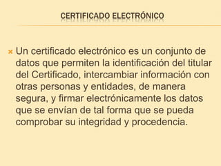 Certificado electrónicoUn certificado electrónico es un conjunto de datos que permiten la identificación del titular del Certificado, intercambiar información con otras personas y entidades, de manera segura, y firmar electrónicamente los datos que se envían de tal forma que se pueda comprobar su integridad y procedencia. 