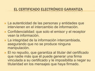 El certificado electrónico garantizaLa autenticidad de las personas y entidades que intervienen en el intercambio de información. Confidencialidad: que solo el emisor y el receptor vean la información. La integridad de la información intercambiada, asegurando que no se produce ninguna manipulación. El no repudio, que garantiza al titular del certificado que nadie más que él puede generar una firma vinculada a su certificado y le imposibilita a negar su titularidad en los mensajes que haya firmado. 