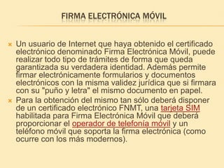 Firma electrónica móvilUn usuario de Internet que haya obtenido el certificado electrónico denominado Firma Electrónica Móvil, puede realizar todo tipo de trámites de forma que queda garantizada su verdadera identidad. Además permite firmar electrónicamente formularios y documentos electrónicos con la misma validez jurídica que si firmara con su "puño y letra" el mismo documento en papel. Para la obtención del mismo tan sólo deberá disponer de un certificado electrónico FNMT, una tarjeta SIM habilitada para Firma Electrónica Móvil que deberá proporcionar el operador de telefonía móvil y un teléfono móvil que soporta la firma electrónica (como ocurre con los más modernos).