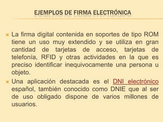Ejemplos de firma electrónicaLa firma digital contenida en soportes de tipo ROM tiene un uso muy extendido y se utiliza en gran cantidad de tarjetas de acceso, tarjetas de telefonía, RFID y otras actividades en la que es preciso identificar inequivocamente una persona u objeto.Una aplicación destacada es el DNI electrónico español, también conocido como DNIE que al ser de uso obligado dispone de varios millones de usuarios.