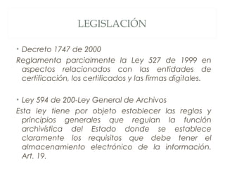 LEGISLACIÓN
• Decreto 1747 de 2000
Reglamenta parcialmente la Ley 527 de 1999 en
aspectos relacionados con las entidades de
certificación, los certificados y las firmas digitales.
• Ley 594 de 200-Ley General de Archivos
Esta ley tiene por objeto establecer las reglas y
principios generales que regulan la función
archivística del Estado donde se establece
claramente los requisitos que debe tener el
almacenamiento electrónico de la información.
Art. 19.
 
