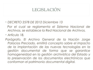 • DECRETO 2578 DE 2012 Diciembre 13
Por el cual se reglamenta el Sistema Nacional de
Archivos, se establece la Red Nacional de Archivos.
• Artículo 18.
Parágrafo. El Archivo General de la Nación Jorge
Palacios Preciado, emitirá concepto sobre el impacto
de la implantación de las nuevas tecnologías en la
gestión documental de forma que se garantice
homogeneidad en la gestión archivística del Estado y
la preservación de los documentos electrónicos que
conforman el patrimonio documental digital.
LEGISLACIÓN
 
