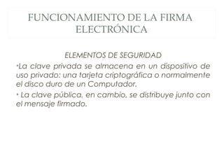 ELEMENTOS DE SEGURIDAD
•La clave privada se almacena en un dispositivo de
uso privado: una tarjeta criptográfica o normalmente
el disco duro de un Computador.
• La clave pública, en cambio, se distribuye junto con
el mensaje firmado.
FUNCIONAMIENTO DE LA FIRMA
ELECTRÓNICA
 