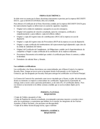 FIRMA ELECTRÓNICA
Se debe tener en cuenta que la firma electrónica únicamente es provista por la empresa SECURITY
DATA y por el BANCO CENTRAL DEL ECUADOR.
Para obtener el Certificado de la Firma Electrónica emitida por la empresa SECURITY DATA para
los representantes legales se deben tener en cuenta los siguientes requisitos:
 Original de la cédula de ciudadanía o pasaporte en caso de extranjeros.
 Original de la papeleta de votación actualizada, (para los extranjeros, certificado e
empadronamiento y para militares copia de la libreta militar):
 Original o copia del registro único de contribuyentes (RUC) de la empresa en caso de
disponerlo.
 Original o copia del registro único de Proveedores (RUP) de la empresa en caso de disponerlo.
 Original o copia certificada del nombramietno del representante legal adjuntando copia clara de
la cédula de ciudadanía del mismo.
 Original del Certificado de Cumplimiento de Obligaciones emitido por la Superintendencia de
compañias u Origial o copia certificada de la constitución de la empresa solicitante.
 Presentarse físicamente en la entidad que emitirá el certificado para firmar el contrato y validar
la identidad.
 Formulario de solicitud lleno y firmado.
Las entidades certificadoras
Los certificados y las firmas electrónicas son comercializados por el Banco Central y la empresa
Security Data. Aunque un tercer actor se incorporó desde el año pasado y es la Cámara de
Comercio, que fue designada por Security Data para entregar los certificados en el Puerto Principal.
La Cámara de Comercio fue autorizado como tercer vinculado por el Senae,en julio del año pasado,
desde ese momento se empezó a comercializar los certificados. Según García el promedio de
entrega, tanto a socios como a personas particulares, es de entre 20 y 25 certificados diarios. Pero
ese número se incrementó en la última semana a medida que se acerca elplazo fijado por la
aduana.
PERSONA NATURAL
REQUISITOS
• Copia de Cédula o pasaporte a Color
• Copia de Papeleta de votación actualizada, (exceptuando a personas mayores a sesenta y cinco
años,las ecuatorianas y ecuatorianos que habitan en el exterior, los integrantes de las Fuerzas
Armadas y Policía Nacional, y las personas con discapacidad)
• Copia de la última factura de pago de luz, agua o teléfono
PERSONA JURÍDICA
REQUISITOS
 