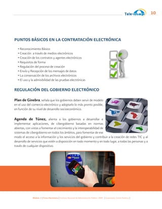 Módulo 1 | Firma Electrónica | Instituto Nacional de Administración Pública -INAP- | Guatemala, Centro América |
10
PUNTOS BÁSICOS EN LA CONTRATACIÓN ELECTRÓNICA
• Reconocimiento Básico
• Creación a través de medios electrónicos
• Creación de los contratos y agentes electrónicos
• Requisitos de forma
• Regulación del proceso de creación
• Envío y Recepción de los mensajes de datos
• La conservación de los archivos electrónicos
• El uso y la admisibilidad de las pruebas electrónicas
REGULACIÓN DEL GOBIERNO ELECTRÓNICO
Plan de Ginebra, señala que los gobiernos deben servir de modelo
en el uso del comercio electrónico y adoptarlo lo más pronto posible,
en función de su nivel de desarrollo socioeconómico.
Agenda de Túnez, alienta a los gobiernos a desarrollar e
implementar aplicaciones, de cibergobierno basadas en normas
abiertas, con vistas a fomentar el crecimiento y la interoperabilidad de
sistemas de cibergobierno en todos los ámbitos, para fomentar de ese
modo el acceso a la información y los servicios del gobierno y contribuir a la creación de redes TIC y al
desarrollo de servicios que estén a disposición en todo momento y en todo lugar, a todas las personas y a
través de cualquier dispositivo.
 