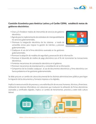 Módulo 1 | Firma Electrónica | Instituto Nacional de Administración Pública -INAP- | Guatemala, Centro América |
11
Comisión Económica para América Latina y el Caribe CEPAL estableció metas de
gobierno electrónico:
• Crear y/o fortalecer medios de intercambio de servicios de gobierno
electrónico.
• Agenda para la implementación de estándares de interoperabilidad de
los servicios gubernamentales.
• Promover la integración electrónica de los sistemas a través de
ventanillas únicas para mejorar la gestión de trámites y procesos
gubernamentales.
• Coadyuvar al uso de la firma electrónica avanzada en las gestiones
gubernamentales.
• Promover la adopción de modelos de seguridad y preservación de la información.
• Promover el desarrollo de medios de pago electrónico con el fin de incrementar las transacciones
electrónicas.
• Fomentar mecanismos de contratación electrónica en el gobierno.
• Promover mecanismos de estandarización y consolidación de la información.
• Compromiso de los Estados coadyuvar al uso de documentos electrónicos y firma electrónica con
fuerza probatoria en las gestiones gubernamentales.
Se debe procurar un cambio de cultura documental de las distintas administraciones públicas para lograr
la migración de los documentos y formatos impresos a los digitales.
Implica la reestructuración de procesos y una redistribución de recursos humanos, técnicos y financieros.
Utilización de sistemas informáticos con soluciones que involucren la utilización de firmas electrónicas
avanzadas y certificados digitales, implica un cambio de herramientas, procesos y sobre todo cultura
laboral.
 