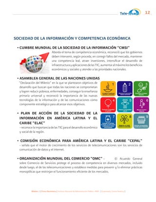 Módulo 1 | Firma Electrónica | Instituto Nacional de Administración Pública -INAP- | Guatemala, Centro América |
12
SOCIEDAD DE LA INFORMACIÓN Y COMPETENCIA ECONÓMICA
• CUMBRE MUNDIAL DE LA SOCIEDAD DE LA INFORMACIÓN “CMSI”
Aborda el tema de competencia económica, reconoció que los gobiernos
deben intervenir, según proceda, en corregir fallos del mercado, mantener
una competencia leal, atraer inversiones, intensificar el desarrollo de
infraestructurayaplicacionesdelasTIC,aumentaralmáximolosbeneficios
económicos y sociales y atender a las prioridades nacionales.
• ASAMBLEA GENERAL DE LAS NACIONES UNIDAS
“Declaración del Milenio” en la que se plantearon objetivos de
desarrollo que buscan que todas las naciones se comprometan
y logren reducir pobreza, enfermedades, conseguir la enseñanza
primaria universal y reconoció la importancia de las nuevas
tecnologías de la información y de las comunicaciones como
componente estratégico para alcanzar esos objetivos.
• PLAN DE ACCIÓN DE LA SOCIEDAD DE LA
INFORMACIÓN EN AMÉRICA LATINA Y EL
CARIBE “ELAC”
-reconocelaimportanciadelasTICparaeldesarrolloeconómico
y social de la región.
• COMISIÓN ECONÓMICA PARA AMÉRICA LATINA Y EL CARIBE “CEPAL”
- señala que el motor de crecimiento de los servicios de telecomunicaciones son los servicios de
comunicación de datos y el internet.
• ORGANIZACIÓN MUNDIAL DEL COMERCIO “OMC” – 	 El Acuerdo General
sobre Comercio de Servicios protege el proceso de competencia en diversos mercados, incluido
desde luego, el de las telecomunicaciones y establece medidas para prevenir y/o eliminar prácticas
monopólicas que restrinjan el funcionamiento eficiente de los mercados.
 