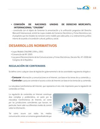 Módulo 1 | Firma Electrónica | Instituto Nacional de Administración Pública -INAP- | Guatemala, Centro América |
13
• COMISIÓN DE NACIONES UNIDAS DE DERECHO MERCANTIL
INTERNACIONAL “CNUDMI”
- constituida con el objeto de fomentar la armonización y la unificación progresiva del Derecho
Mercantil Internacional, emitió las Leyes modelo de Comercio Electrónico y Firma Electrónica con
el propósito que los Estados las tomaran como modelo para adecuarlas a su ordenamiento jurídico
interno de acuerdo a la condición cultural, política y social.
DESARROLLOS NORMATIVOS
• Leyes Modelo CNUDMI 1996 y 2001
• Convención de NY 2005
• Ley para el Reconocimiento de las Comunicaciones y Firmas Electrónicas, Decreto No. 47-2008 del
Congreso de la República
REGULACIÓN DE CONTENIDOS
Se define como cualquier clase de legislación gubernamental o de las autoridades regulatorias dirigida a:
• Censurar información y comunicaciones en el Internet, con base en los temas de su contenido, y
• Controlar o procurar controlar el acceso a sitios de Internet con base en los temas de su contenido.
La naturaleza transfronteriza del Internet, que representa el reto más importante para la regulación de
contenidos en línea.
La regulación de contenidos en Internet constituye u n
área compleja y problemática, en parte por la
naturaleza transfronteriza de Internet, así como
por las jurisdicciones coincidentes que buscan, en l o
particular, hacer valer sus diferentes niveles de control
sobre la información.
Tal como ocurre con todos los medios d e
comunicación, existe un consenso generalizado de que
 