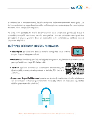 Módulo 1 | Firma Electrónica | Instituto Nacional de Administración Pública -INAP- | Guatemala, Centro América |
14
el contenido que se publica en Internet, necesita ser regulado o censurado en mayor o menor grado. Que
los intermediarios como proveedores de servicios y editores deben ser responsables en los contenidos que
facilitan o ponen a disposición del público.
Tal como ocurre con todos los medios de comunicación, existe un consenso generalizado de que el
contenido que se publica en Internet, necesita ser regulado o censurado en mayor o menor grado. Los
proveedores de servicios y editores deben ser responsables en los contenidos que facilitan o ponen a
disposición del público.
QUÉ TIPOS DE CONTENIDOS SON REGULADOS:
• Restringido por Cuestiones de Edad: material pornográfico o que contiene
escenas violentas o lenguaje explícito.
• Obsceno: se interpreta que el solo acto de poner a disposición del público ciertas modalidades de
pornografía violenta es ilegal. (Ej. Reino Unido)
• Político: opiniones extremas que se consideren amenazantes para
el orden público o determinado grupo de la sociedad (Ej. Francia y
Alemania).
•ImpactaenSeguridadNacional:materialconsecretosdeestado,datosydetallesrelacionados
con la información confidencial gubernamental o militar. (Ej. detalles con medidas de seguridad de
edificios gubernamentales o militares)
 