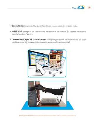 Módulo 1 | Firma Electrónica | Instituto Nacional de Administración Pública -INAP- | Guatemala, Centro América |
15
• Difamatorio: declaración falsa que se hace de una persona sobre otra en algún medio.
• Publicidad: proteger a los consumidores de conductas fraudulentas (Ej. correos electrónicos
masivos/abusivos “spam”).
• Determinado tipo de transacciones: se regulan por razones de orden moral y por otras
consideraciones. (Ej. venta de ciertos productos armas, medicinas con receta).
 