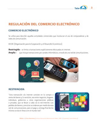 Módulo 1 | Firma Electrónica | Instituto Nacional de Administración Pública -INAP- | Guatemala, Centro América |
3
REGULACIÓN DEL COMERCIO ELECTRÓNICO
COMERCIO ELECTRÓNICO
Se utiliza para describir aquellas actividades comerciales que involucran el uso de computadoras y de
redes de comunicación.
OCDE (Organización para la Cooperación y el Desarrollo Económico)
Restringida = se limita a transacciones explícitamente efectuadas en internet.
Amplia = que incluye transacciones por canales informáticos, a través de una red de comunicaciones.
RESTRINGIDA
“Una transacción vía internet consiste en la compra o
venta de bienes y/o servicios, sea entre negocios, hogares,
individuos, gobiernos u otras organizaciones públicas
o privadas, que se llevan a cabo vía la red Internet. Los
pedidos de bienes y servicios se ordenan por medio de esta
red de comunicaciones, pero el pago y entrega final de los
mismos se da en línea o en el mundo real”.
 