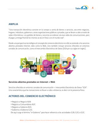 Módulo 1 | Firma Electrónica | Instituto Nacional de Administración Pública -INAP- | Guatemala, Centro América |
4
AMPLIA
“Una transacción electrónica consiste en la compra o venta de bienes o servicios, sea entre negocios,
hogares, individuos, gobiernos u otras organizaciones públicas o privadas, que se llevan a cabo a través de
redes informáticas. Los pedidos de bienes y servicios se ordenan vía esas redes de comunicaciones, pero
el pago y entrega final de los mismos se da en línea o en el mundo real”.
Desde una perspectiva tecnológica el concepto de comercio electrónico no sólo se extiende a los servicios
abiertos prestados Internet, tales como la Web, sino también incluye servicios ofrecidos en entornos
cerrados de comunicación, como el Intercambio Electrónico de Datos (EDI por sus siglas en ingles).
Servicios abiertos prestados en Internet = Web
Servicios ofrecidos en entornos cerrados de comunicación = Intercambio Electrónico de Datos “EDI”.
Una característica que las transacciones se llevan a cabo a distancia, es decir sin la presencia física.
ACTORES DEL COMERCIO ELECTRÓNICO
• Negocio a Negocio B2B
• Negocio a Consumidores B2C
• Negocio a Gobierno B2G
• Gobierno a Gobierno G2G
De aquí surge el término “e-Gobierno” para hacer referencia a las actividades G2B, G2G o G2C.
 