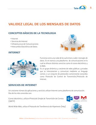 Módulo 1 | Firma Electrónica | Instituto Nacional de Administración Pública -INAP- | Guatemala, Centro América |
5
VALIDEZ LEGAL DE LOS MENSAJES DE DATOS
CONCEPTOS BÁSICOS DE LA TECNOLOGIA
• Internet
• Servicios de Internet
• Infraestructura de Comunicaciones
• Intercambio Electrónico de Datos
INTERNET
Funciona como una nube de la cual entran y salen mensajes de
datos. Es en esencia una plataforma de comunicaciones en la
cual se ofrecen distintos servicios como el correo electrónico y
la Web.
Es un grupo dinámico y creciente de redes públicas y privadas
que se interconectan y comunican mediante un lenguaje
común, o un conjunto de protocolos comúnmente conocidos
como Protocolo de Control de Transmisión/Protocolo de
Internet.
SERVICIOS DE INTERNET
Un creciente número de aplicaciones y servicios utilizan Internet como plataforma de comunicación.
Dos de los más conocidos son:
Correo electrónico, utiliza el Protocolo Simple de Transmisión de Correos 	
(SMTP)
World Wide Web, utiliza el Protocolo de Transferencia de Hipertexto (http)
 