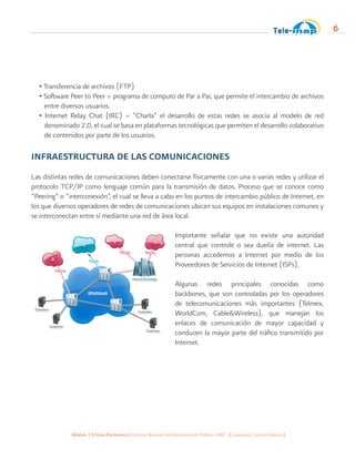 Módulo 1 | Firma Electrónica | Instituto Nacional de Administración Pública -INAP- | Guatemala, Centro América |
6
• Transferencia de archivos (FTP)
• Software Peer to Peer = programa de computo de Par a Par, que permite el intercambio de archivos
entre diversos usuarios.
• Internet Relay Chat (IRC) = “Charla” el desarrollo de estas redes se asocia al modelo de red
denominado 2.0, el cual se basa en plataformas tecnológicas que permiten el desarrollo colaborativo
de contenidos por parte de los usuarios.
INFRAESTRUCTURA DE LAS COMUNICACIONES
Las distintas redes de comunicaciones deben conectarse físicamente con una o varias redes y utilizar el
protocolo TCP/IP como lenguaje común para la transmisión de datos. Proceso que se conoce como
“Peering” o “interconexión”, el cual se lleva a cabo en los puntos de intercambio público de Internet, en
los que diversos operadores de redes de comunicaciones ubican sus equipos en instalaciones comunes y
se interconectan entre sí mediante una red de área local.
Importante señalar que no existe una autoridad
central que controle o sea dueña de internet. Las
personas accedemos a Internet por medio de los
Proveedores de Servicios de Internet (ISPs).
Algunas redes principales conocidas como
backbones, que son controladas por los operadores
de telecomunicaciones más importantes (Telmex,
WorldCom, Cable&Wireless), que manejan los
enlaces de comunicación de mayor capacidad y
conducen la mayor parte del tráfico transmitido por
Internet.
 
