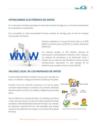 Módulo 1 | Firma Electrónica | Instituto Nacional de Administración Pública -INAP- | Guatemala, Centro América |
7
INTERCAMBIO ELECTRÓNICO DE DATOS
Es un mecanismo diseñado para lograr la transmisión de datos de negocios en un formato estandarizado
de computadora a computadora.
	
En la actualidad, se vienen desarrollando formatos estándar de mensajes para el envío de mensajes
estructurados vía Internet.
Sistemas empleados en el sector financiero (por ej. la RED
SWIF) la industria química (CEFIC), la industria automotriz
(ODETTE).
Los sistemas basados en EDI habilitan procesos de
comunicación extremadamente eficientes entre empresas.
Los sistemas de manufactura y de distribución “justo a
tiempo”, de uso cada vez más difundido en ciertos sectores
manufactureros, representan un claro ejemplo de los
beneficios que se pueden alcanzar a través del EDI.
VALIDEZ LEGAL DE LOS MENSAJES DE DATOS
El Intercambio Electrónico de Datos estructura los mensajes con
base a un estándar o código previamente acordado por las partes.
Contrato marco de asociación comercial, en el cual las partes
convienen expresamente en considerar a los contratos celebrados
electrónicamente vía EDI, como válidos y obligatorios para ambas
partes.
Para la validez de un mensaje de datos, los individuos que lleven
a cabo actos de comercio a través de medios electrónicos deben
considerar la identidad del destinatario del mensaje. Los contratos
de asociación comercial EDI han sido diseñados para atender
cuestiones de validez de los mensajes en el contexto de las partes
firmantes.
 