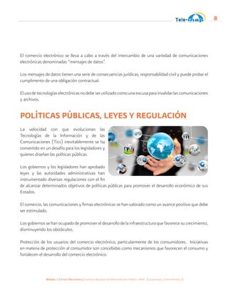 Módulo 1 | Firma Electrónica | Instituto Nacional de Administración Pública -INAP- | Guatemala, Centro América |
8
El comercio electrónico se lleva a cabo a través del intercambio de una variedad de comunicaciones
electrónicas denominadas “mensajes de datos”.
Los mensajes de datos tienen una serie de consecuencias jurídicas, responsabilidad civil y puede probar el
cumplimento de una obligación contractual.
Elusodetecnologíaselectrónicasnodebeserutilizadocomounaexcusaparainvalidarlascomunicaciones
y archivos.
POLÍTICAS PÚBLICAS, LEYES Y REGULACIÓN
La velocidad con que evolucionan las
Tecnologías de la Información y de las
Comunicaciones (Tics) inevitablemente se ha
convertido en un desafío para los legisladores y
quienes diseñan las políticas públicas.
Los gobiernos y los legisladores han aprobado
leyes y las autoridades administrativas han
instrumentado diversas regulaciones con el fin
de alcanzar determinados objetivos de políticas públicas para promover el desarrollo económico de sus
Estados.
El comercio, las comunicaciones y firmas electrónicas se han valorado como un avance positivo que debe
ser estimulado.
Los gobiernos se han ocupado de promover el desarrollo de la infraestructura que favorece su crecimiento,
disminuyendo los obstáculos.
Protección de los usuarios del comercio electrónico, particularmente de los consumidores. Iniciativas
en materia de protección al consumidor son concebidas como mecanismos que favorecen el consumo y
fortalecen el desarrollo del comercio electrónico.
 