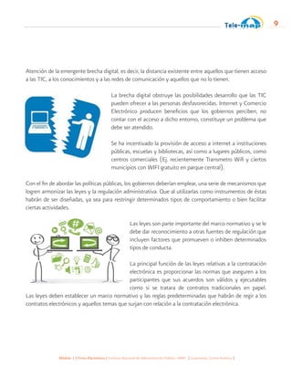 Módulo 1 | Firma Electrónica | Instituto Nacional de Administración Pública -INAP- | Guatemala, Centro América |
9
Atención de la emergente brecha digital, es decir, la distancia existente entre aquellos que tienen acceso
a las TIC, a los conocimientos y a las redes de comunicación y aquellos que no lo tienen.
La brecha digital obstruye las posibilidades desarrollo que las TIC
pueden ofrecer a las personas desfavorecidas. Internet y Comercio
Electrónico producen beneficios que los gobiernos perciben, no
contar con el acceso a dicho entorno, constituye un problema que
debe ser atendido.
Se ha incentivado la provisión de acceso a internet a instituciones
públicas, escuelas y bibliotecas, así como a lugares públicos, como
centros comerciales (Ej. recientemente Transmetro Wifi y ciertos
municipios con WIFI gratuito en parque central).
Con el fin de abordar las políticas públicas, los gobiernos deberían emplear, una serie de mecanismos que
logren armonizar las leyes y la regulación administrativa. Que al utilizarlas como instrumentos de éstas
habrán de ser diseñadas, ya sea para restringir determinados tipos de comportamiento o bien facilitar
ciertas actividades.
Las leyes son parte importante del marco normativo y se le
debe dar reconocimiento a otras fuentes de regulación que
incluyen factores que promueven o inhiben determinados
tipos de conducta.
La principal función de las leyes relativas a la contratación
electrónica es proporcionar las normas que aseguren a los
participantes que sus acuerdos son válidos y ejecutables
como si se tratara de contratos tradicionales en papel.
Las leyes deben establecer un marco normativo y las reglas predeterminadas que habrán de regir a los
contratos electrónicos y aquellos temas que surjan con relación a la contratación electrónica.
 