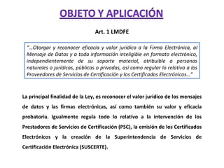 Art. 1 LMDFE “… Otorgar y reconocer eficacia y valor jurídico a la Firma Electrónica, al Mensaje de Datos y a toda información inteligible en formato electrónico, independientemente de su soporte material, atribuible a personas naturales o jurídicas, públicas o privadas, así como regular lo relativo a los Proveedores de Servicios de Certificación y los Certificados Electrónicos…” La principal finalidad de la Ley, es reconocer el valor jurídico de los mensajes de datos y las firmas electrónicas, así como también su valor y eficacia probatoria. Igualmente regula todo lo relativo a la intervención de los Prestadores de Servicios de Certificación (PSC), la emisión de los Certificados Electrónicos y la creación de la Superintendencia de Servicios de Certificación Electrónica (SUSCERTE). 