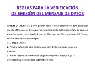 Artículo 9° LMDFE  “Las partes podrán acordar un procedimiento para establecer cuándo el Mensaje de Datos proviene efectivamente del Emisor. A falta de acuerdo entre las partes, se entenderá que un Mensajes de Datos proviene del Emisor, cuando éste ha sido enviado por: 1.  El propio Emisor. 2.  Persona autorizada para actuar en nombre del Emisor respecto de ese mensaje. 3.  Por un Sistema de Información programado por el Emisor, o bajo su autorización, para que opere automáticamente. 