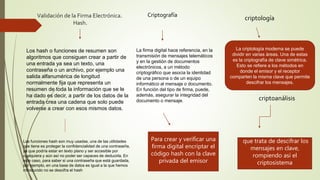 Validación de la Firma Electrónica.
Hash.
Los hash o funciones de resumen son
algoritmos que consiguen crear a partir de
una entrada ya sea un texto, una
contraseña o un archivo, por ejemplo una
salida alfanumérica de longitud
normalmente fija que representa un
resumen de toda la información que se le
ha dado es decir, a partir de los datos de la
entrada crea una cadena que solo puede
volverse a crear con esos mismos datos.
Criptografía
Las funciones hash son muy usadas, una de las utilidades
que tiene es proteger la confidencialidad de una contraseña,
ya que podría estar en texto plano y ser accesible por
cualquiera y aún así no poder ser capaces de deducirla. En
este caso, para saber si una contraseña que está guardada,
por ejemplo, en una base de datos es igual a la que hemos
introducido no se descifra el hash
La firma digital hace referencia, en la
transmisión de mensajes telemáticos
y en la gestión de documentos
electrónicos, a un método
criptográfico que asocia la identidad
de una persona o de un equipo
informático al mensaje o documento.
En función del tipo de firma, puede,
además, asegurar la integridad del
documento o mensaje.
Para crear y verificar una
firma digital encriptar el
código hash con la clave
privada del emisor
criptología
La criptología moderna se puede
dividir en varias áreas. Una de estas
es la criptografía de clave simétrica.
Esto se refiere a los métodos en
donde el emisor y el receptor
comparten la misma clave que permite
descifrar los mensajes.
criptoanálisis
que trata de descifrar los
mensajes en clave,
rompiendo así el
criptosistema
 