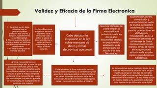 Validez y Eficacia de la Firma Electronica
Que Los Mensajes de
Datos tendrán la
misma eficacia
probatoria que la ley
otorga a los
documentos escritos,
sin perjuicio de lo
establecido en la
primera parte del
artículo 6 de este
Decreto-Ley.
Cabe destacar lo
estipulado en la ley
sobre mensajes de
datos y firmas
electrónicas que prevé
Su promoción, control,
contradicción y
evacuación como medio
de prueba, se realizará
conforme a lo previsto
para las pruebas libres en
el Código de
Procedimiento Civil. La
información contenida en
un Mensaje de Datos,
reproducida en formato
impreso, tendrá la misma
eficacia probatoria
atribuida en la ley a las
copias o reproducciones
fotostáticas.
En la actualidad la firma manuscrita permite
certificar el reconocimiento, la conformidad y/o el
acuerdo de voluntades sobre un documento por
las partes firmantes que forman parte de la
transacción, lo que trae consecuencias legales
claras y reconocimiento jurídico al instante.
las transacciones que se realizan a través de las
redes de información la situación varía en gran
magnitud, porque en este tipo de contratos
electrónicos la firma manuscrita no puede ser
insertada en el documento. De esta forma es que
en materia digital se ha suplantado la llamada
firma manuscrita por la llamada firma digital.
La firma manuscrita tiene un
reconocimiento legal alto, a pesar de que
pueda ser falsificada, pero la firma
manuscrita tiene peculiaridades que la
hacen fácil de realizar, de comprobar y
vincular a quién la realiza, porque la
verdadera firma manuscrita sólo puede
ser realizada por una persona y puede
ser comprobada por cualquiera con la
ayuda de una muestra.
La Firma Electrónica
que permita vincular al
Signatario con el
Mensaje de Datos y
atribuir la autoría de
éste, tendrá la misma
validez y eficacia
probatoria que la ley
otorga a la firma
autógrafa.
1. Garantizar que los datos
utilizados para su
generación puedan
producirse sólo una vez, y
asegurar, razonablemente,
su confidencialidad.
2. Ofrecer seguridad suficiente
de que no pueda ser falsificada
con la tecnología existente en
cada momento.
3. No alterar la integridad del
Mensaje de Datos.
 