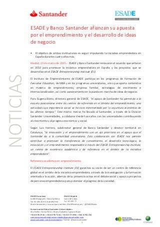 NOTICIAS ESADE y Banco Santander afianzan su apuesta
por el emprendimiento y el desarrollo de ideas
de negocio
• El objetivo de ambas instituciones es seguir impulsando la iniciativa emprendedora en
España durante cuatro años más.
Madrid, 23 de marzo de 2015.- ESADE y Banco Santander renovaron el acuerdo que sellaron
en 2010 para promover la iniciativa emprendedora en España y los proyectos que se
desarrollan en el ESADE Entrepreneurship Institute (EII).
El Instituto de Emprendimiento de ESADE participa en los programas de formación de
Executive Education, de MBA y en los programas universitarios, a los que aporta contenidos
en materia de emprendimiento, empresa familiar, estrategias de crecimiento e
internacionalización, así como asesoramiento en la puesta en marcha de ideas de negocio.
Para Eugenia Bieto, directora general de ESADE, "el apoyo de Santander ha permitido a la
escuela posicionarse entre los centros de referencia en el ámbito del emprendimiento; una
actividad cuya importancia social se ha visto incrementada por la coyuntura económica de
los últimos tiempos”. Este mismo motivo ha llevado al Santander, a través de la División
Santander Universidades, a colaborar desde hace años con las universidades contribuyendo
al crecimiento y al progreso económico y social.
Según Luis Herrero, subdirector general de Banco Santander y director territorial en
Catalunya, “la innovación y el emprendimiento son un eje prioritario en el apoyo que el
Santander da a la comunidad universitaria. Esta colaboración con ESADE nos permite
contribuir a promover la transferencia de conocimiento, el desarrollo tecnológico, la
innovación y el emprendimiento responsable a través del ESADE Entrepreneurship Institute,
un centro de excelencia académica y de referencia en el ámbito de la iniciativa
emprendedora”.
Referencia académica en emprendimiento
El ESADE Entrepreneurship Institute (EII) garantiza su visión de ser un centro de referencia
global en el ámbito de la iniciativa emprendedora a través de la investigación y la formación
orientada a la acción, además de su presencia activa en el debate social y apoyo a proyectos
de personas emprendedoras para potenciar el progreso de la sociedad.
ESADE Barcelona
Judith Mangrané / Clara Cardona
Tel. 93 495 20 99 / 646 094 992
Más información y recursos para medios: ESADENewsroom / @ESADENews
Comunicación Global Santander Universidades
Ana Núñez / Sonia Pérez / Marta Gallardo / Ignacio Marín
+34 615 90 29 46 | +34 615 90 74 04 | +34 615 371 838 | +34 615 901 256
comunicacionsantanderuniversidades@gruposantander.com
www.santander.com/universidades / Twitter: @bancosantander
1
ESADE Madrid
Laura de Cubas
Tel. 91 359 77
 