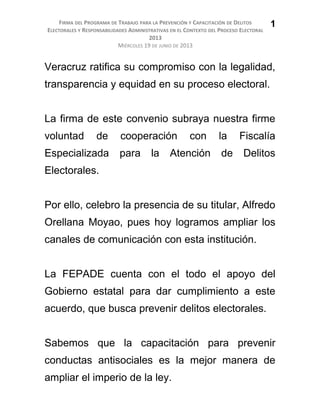 FIRMA DEL PROGRAMA DE TRABAJO PARA LA PREVENCIÓN Y CAPACITACIÓN DE DELITOS
ELECTORALES Y RESPONSABILIDADES ADMINISTRATIVAS EN EL CONTEXTO DEL PROCESO ELECTORAL
2013
MIÉRCOLES 19 DE JUNIO DE 2013
Veracruz ratifica su compromiso con la legalidad,
transparencia y equidad en su proceso electoral.
La firma de este convenio subraya nuestra firme
voluntad de cooperación con la Fiscalía
Especializada para la Atención de Delitos
Electorales.
Por ello, celebro la presencia de su titular, Alfredo
Orellana Moyao, pues hoy logramos ampliar los
canales de comunicación con esta institución.
La FEPADE cuenta con el todo el apoyo del
Gobierno estatal para dar cumplimiento a este
acuerdo, que busca prevenir delitos electorales.
Sabemos que la capacitación para prevenir
conductas antisociales es la mejor manera de
ampliar el imperio de la ley.
1
 