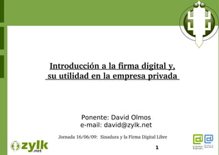 Introducción a la firma digital y,
 su utilidad en la empresa privada 



              Ponente: David Olmos
              e-mail: david@zylk.net
    Jornada 16/06/09:  Sinadura y la Firma Digital Libre  

                                                   1
 