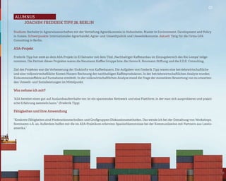 07

alumnus
   Joachim Frederik Tipp, 28, Berlin

Studium: Bachelor in Agrarwissenschaften mit der Vertiefung Agrarökonomie in Hohenheim. Master in Environment, Development and Policy
in Sussex. Schwerpunkte: Internationaler Agrarhandel, Agrar- und Umweltpolitik und Umweltökonomie. Aktuell: Tätig für die Firma GFA
Consulting in Berlin.

ASA-Projekt

Frederik Tipp hat 2008 an dem ASA-Projekt in El Salvador mit dem Titel „Nachhaltiger Kaffeeanbau im Einzugsbereich des Río Lempa“ teilge-
nommen. Die Partner dieses Projektes waren die Neumann Kaffee Gruppe bzw. die Hanns R. Neumann Stiftung und die E.D.E. Consulting.

Ziel des Projektes war die Verbesserung der Einkünfte von Kaffeebauern. Die Aufgaben von Frederik Tipp waren eine betriebswirtschaftliche
und eine volkswirtschaftliche Kosten-Nutzen-Rechnung der nachhaltigen Kaffeeproduktion. In der betriebswirtschaftlichen Analyse wurden
Einkommenseffekte auf Farmebene ermittelt. In der volkswirtschaftlichen Analyse stand die Frage der monetären Bewertung von zu erwarten-
den Umwelt- und Sozialleistungen im Mittelpunkt.

Was nehme ich mit?

“ASA bereitet einen gut auf Auslandsaufenthalte vor, ist ein spannendes Netzwerk und eine Plattform, in der man sich ausprobieren und prakti-
sche Erfahrung sammeln kann.” (Frederik Tipp)

Fähigkeiten und ihre Anwendung

“Konkrete Fähigkeiten sind Moderationstechniken und Großgruppen-Diskussionsmethoden. Das wende ich bei der Gestaltung von Workshops,
Seminaren o.Ä. an. Außerdem helfen mir die im ASA-Praktikum erlernten Spanischkenntnisse bei der Kommunikation mit Partnern aus Latein-
amerika.”
 