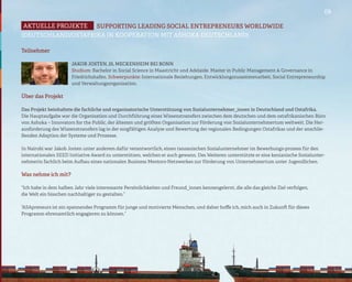 09

Aktuelle projekte   SUPPORTING LEADING SOCIAL ENTREPRENEURS WORLDWIDE
(DEUTSCHLAND/OSTAFRIKA IN KOOPERATION MIT ASHOKA DEUTSCHLAND)

Teilnehmer

                       Jakob Josten, 25, Meckenheim bei Bonn
                       Studium: Bachelor in Social Science in Maastricht und Adelaide. Master in Public Management & Governance in
                       Friedrichshafen. Schwerpunkte: Internationale Beziehungen, Entwicklungszusammenarbeit, Social Entrepreneurship
                       und Verwaltungsorganisation.

Über das Projekt

Das Projekt beinhaltete die fachliche und organisatorische Unterstützung von Sozialunternehmer_innen in Deutschland und Ostafrika.
Die Hauptaufgabe war die Organisation und Durchführung eines Wissenstransfers zwischen dem deutschen und dem ostafrikanischen Büro
von Ashoka – Innovators for the Public, der ältesten und größten Organisation zur Förderung von Sozialunternehmertum weltweit. Die Her-
ausforderung des Wissenstransfers lag in der sorgfältigen Analyse und Bewertung der regionalen Bedingungen Ostafrikas und der anschlie-
ßenden Adaption der Systeme und Prozesse.

In Nairobi war Jakob Josten unter anderem dafür verantwortlich, einen tansanischen Sozialunternehmer im Bewerbungs-prozess für den
internationalen SEED Initiative Award zu unterstützen, welchen er auch gewann. Des Weiteren unterstützte er eine kenianische Sozialunter-
nehmerin fachlich beim Aufbau eines nationalen Business Mentors-Netzwerkes zur Förderung von Unternehmertum unter Jugendlichen.

Was nehme ich mit?

“Ich habe in dem halben Jahr viele interessante Persönlichkeiten und Freund_innen kennengelernt, die alle das gleiche Ziel verfolgen,
die Welt ein bisschen nachhaltiger zu gestalten.”

“ASApreneurs ist ein spannendes Programm für junge und motivierte Menschen, und daher hoffe ich, mich auch in Zukunft für dieses
Programm ehrenamtlich engagieren zu können.”
 