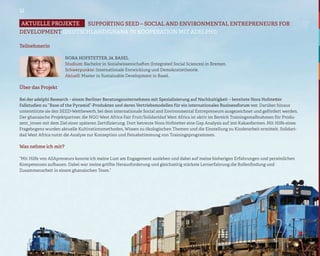 12

Aktuelle projekte  SUPPORTING SEED – SOCIAL AND ENVIRONMENTAL ENTREPRENEURS FOR
DEVELOPMENT (DEUTSCHLAND/GHANA IN KOOPERATION MIT ADELPHI)

Teilnehmerin

                      Nora Hofstetter, 24, Basel
                      Studium: Bachelor in Sozialwissenschaften (Integrated Social Sciences) in Bremen.
                      Schwerpunkte: Internationale Entwicklung und Demokratietheorie.
                      Aktuell: Master in Sustainable Development in Basel.

Über das Projekt

Bei der adelphi Research – einem Berliner Beratungsunternehmen mit Spezialisierung auf Nachhaltigkeit – bereitete Nora Hofstetter
Fallstudien zu “Base of the Pyramid”-Produkten und deren Vertriebsmodellen für ein internationales Businessforum vor. Darüber hinaus
unterstützte sie den SEED-Wettbewerb, bei dem internationale Social and Environmental Entrepreneurs ausgezeichnet und gefördert werden.
Der ghanaische Projektpartner, die NGO West Africa Fair Fruit/Solidaridad West Africa ist aktiv im Bereich Trainingsmaßnahmen für Produ-
zent_innen mit dem Ziel einer späteren Zertifizierung. Dort betreute Nora Hofstetter eine Gap Analysis auf 300 Kakaofarmen. Mit Hilfe eines
Fragebogens wurden aktuelle Kultivationsmethoden, Wissen zu ökologischen Themen und die Einstellung zu Kinderarbeit ermittelt. Solidari-
dad West Africa nutzt die Analyse zur Konzeption und Feinabstimmung von Trainingsprogrammen.

Was nehme ich mit?

“Mit Hilfe von ASApreneurs konnte ich meine Lust am Engagement ausleben und dabei auf meine bisherigen Erfahrungen und persönlichen
Kompetenzen aufbauen. Dabei war meine größte Herausforderung und gleichzeitig stärkste Lernerfahrung die Rollenfindung und
Zusammenarbeit in einem ghanaischen Team.”
 