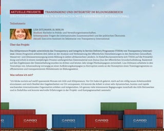 13

Aktuelle projekte   TRANSPARENZ UND INTEGRITÄT IM BILDUNGSBEREICH
(DEUTSCHLAND/SÜDAFRIKA IN KOOPERATION MIT TRANSPARENCY INTERNATIONAL)

Teilnehmerin

                      Lisa Ditlmann, 25, Berlin
                      Studium: Bachelor in Politik- und Verwaltungswissenschaften.
                      Schwerpunkte: Fragen der internationalen Zusammenarbeit und der politischen Ökonomie.
                      Aktuell: Executive Assistant im Sekretariat von Transparency International.

Über das Projekt

Das ASApreneurs-Projekt unterstützte das Transparency and Integrity in Service Delivery Programme (TISDA) von Transparency Internati-
onal. Dieses Programm arbeitete drei Jahre an der Analyse und Verbesserung der öffentlichen Dienstleistungen in den Bereichen Gesundheit,
Wasserver- und Abwasserentsorgung sowie Bildung in sieben afrikanischen Ländern. In Südafrika konzentrierte sich TISDA auf die Primärbil-
dung und erhob in einem zweijährigen Prozess umfangreiches Datenmaterial zum Status Quo der öffentlichen Grundschulbildung. Basierend
auf den Ergebnissen der Datenerhebung wurden im dritten und letzten Jahr einige Pilotkampagnen entwickelt. Lisa Ditlmann arbeitete in den
Townships von Johannesburg vorrangig an einer Aufklärungskampagne zu Korruption sowie an der Konzeption eines Trainingprogramms zu
effizienterem und transparenterem Mitteleinsatz im Bildungssektor.

Was nehme ich mit?

“Ich blicke zurück auf zwölf spannende Monate mit ASA und ASApreneurs. Vor Ort habe ich gelernt, mich auf ein völlig neues Arbeitsumfeld
einzulassen und mich flexibel den Gegebenheiten vor Ort anzupassen. Ich konnte die Arbeit in einer sehr dynamischen, bunten und rapide
wachsenden internationalen Organisation erleben und mitgestalten. Ich genoss viele interessante Begegnungen innerhalb des ASA-Netzwerkes
und in Südafrika und konnte wertvolle Erfahrungen in der Projekt- und Kampagnenarbeit sammeln.”
 