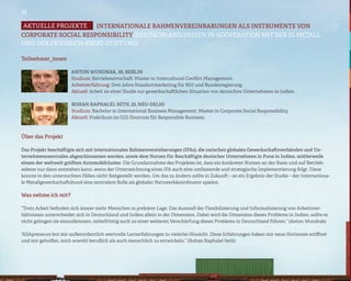 14

Aktuelle projekte    INTERNATIONALE RAHMENVEREINBARUNGEN ALS INSTRUMENTE VON
CORPORATE SOCIAL RESPONSIBILITY (DEUTSCHLAND/INDIEN IN KOOPERATION MIT DER IG METALL
UND DER FRIEDRICH-EBERT-STIFTUNG)

Teilnehmer_innen

                       Anton Wundrak, 30, Berlin
                       Studium: Betriebswirtschaft. Master in Intercultural Conflict Management.
                       Arbeitserfahrung: Drei Jahre Standortmarketing für BDI und Bundesregierung.
                       Aktuell: Arbeit an einer Studie zur gewerkschaftlichen Situation von deutschen Unternehmen in Indien.

                       Rohan Raphalel Seth, 25, Neu-Delhi
                       Studium: Bachelor in International Business Management. Master in Corporate Social Responsibility.
                       Aktuell: Praktikum im GIZ-Zentrum für Responsible Business.



Über das Projekt

Das Projekt beschäftigte sich mit internationalen Rahmenvereinbarungen (IFAs), die zwischen globalen Gewerkschaftsverbänden und Un-
ternehmenszentralen abgeschlossenen werden, sowie dem Nutzen für Beschäftigte deutscher Unternehmen in Pune in Indien, mittlerweile
einem der weltweit größten Automobilcluster. Die Grundannahme des Projektes ist, dass ein konkreter Nutzen an der Basis und auf Betrieb-
sebene nur dann entstehen kann, wenn der Unterzeichnung eines IFA auch eine umfassende und strategische Implementierung folgt. Diese
konnte in den untersuchten Fällen nicht festgestellt werden. Um das zu ändern sollte in Zukunft – so ein Ergebnis der Studie – der Internationa-
le Metallgewerkschaftsbund eine zentralere Rolle als globaler Netzwerkkoordinator spielen.

Was nehme ich mit?

“Trotz Arbeit befinden sich immer mehr Menschen in prekärer Lage. Das Ausmaß der Flexibilisierung und Informalisierung von Arbeitsver-
hältnissen unterscheidet sich in Deutschland und Indien allein in der Dimension. Dabei wird die Dimension dieses Problems in Indien, sollte es
nicht gelingen sie einzudämmen, mittelfristig auch zu einer weiteren Verschärfung dieses Problems in Deutschland führen.” (Anton Wundrak)

“ASApreneurs bot mir außerordentlich wertvolle Lernerfahrungen in vielerlei Hinsicht. Diese Erfahrungen haben mir neue Horizonte eröffnet
und mir geholfen, mich sowohl beruflich als auch menschlich zu entwickeln.” (Rohan Raphalel Seth)
 