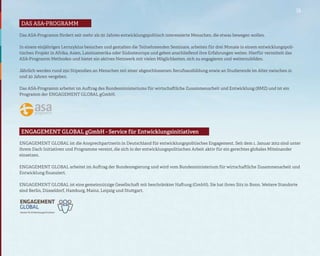 15

Das ASA-Programm
das asa-programm

Das ASA-Programm fördert seit mehr als 50 Jahren entwicklungspolitisch interessierte Menschen, die etwas bewegen wollen.

In einem einjährigen Lernzyklus besuchen und gestalten die Teilnehmenden Seminare, arbeiten für drei Monate in einem entwicklungspoli-
tischen Projekt in Afrika, Asien, Lateinamerika oder Südosteuropa und geben anschließend ihre Erfahrungen weiter. Hierfür vermittelt das
ASA-Programm Methoden und bietet ein aktives Netzwerk mit vielen Möglichkeiten, sich zu engagieren und weiterzubilden.

Jährlich werden rund 250 Stipendien an Menschen mit einer abgeschlossenen Berufsausbildung sowie an Studierende im Alter zwischen 21
und 30 Jahren vergeben.

Das ASA-Programm arbeitet im Auftrag des Bundesministeriums für wirtschaftliche Zusammenarbeit und Entwicklung (BMZ) und ist ein
Programm der ENGAGEMENT GLOBAL gGmbH.




Engagement global gmbh -gGmbH - Service für Entwicklungsinitiativen
 ENGAGEMENT GLOBAL service für entwicklungsinitiativen

ENGAGEMENT GLOBAL ist die Ansprechpartnerin in Deutschland für entwicklungspolitisches Engagement. Seit dem 1. Januar 2012 sind unter
ihrem Dach Initiativen und Programme vereint, die sich in der entwicklungspolitischen Arbeit aktiv für ein gerechtes globales Miteinander
einsetzen.

ENGAGEMENT GLOBAL arbeitet im Auftrag der Bundesregierung und wird vom Bundesministerium für wirtschaftliche Zusammenarbeit und
Entwicklung finanziert.

ENGAGEMENT GLOBAL ist eine gemeinnützige Gesellschaft mit beschränkter Haftung (GmbH). Sie hat ihren Sitz in Bonn. Weitere Standorte
sind Berlin, Düsseldorf, Hamburg, Mainz, Leipzig und Stuttgart.
 