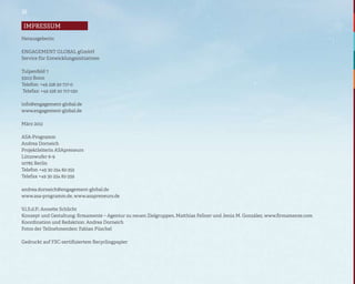 16

 impressum
Impressum

Herausgeberin:

ENGAGEMENT GLOBAL gGmbH
Service für Entwicklungsinitiativen

Tulpenfeld 7
53113 Bonn
Telefon: +49 228 20 717-0
Telefax: +49 228 20 717-150

info@engagement-global.de
www.engagement-global.de

März 2012

ASA-Programm
Andrea Dorneich
Projektleiterin ASApreneurs
Lützowufer 6-9
10785 Berlin
Telefon +49 30 254 82-352
Telefax +49 30 254 82-359

andrea.dorneich@engagement-global.de
www.asa-programm.de, www.asapreneurs.de

V.i.S.d.P.: Annette Schlicht
Konzept und Gestaltung: firmamente – Agentur zu neuen Zielgruppen, Matthias Fellner und Jesús M. González, www.firmamente.com
Koordination und Redaktion: Andrea Dorneich
Fotos der Teilnehmenden: Fabian Püschel

Gedruckt auf FSC-zertifiziertem Recyclingpapier
 