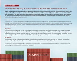 01

asaPreneurs

BERUFSVORBEREITENDES QUALIFIZIERUNGSPROGRAMM FÜR NACHHALTIGES WIRTSCHAFTEN

Sie sind ein kleines, mittleres oder großes Unternehmen und benötigen Unterstützung bei der Umsetzung von internationalen Innovations-
projekten, die Ihr Engagement für nachhaltiges Wirtschaften weiterbringen? Sie arbeiten mit Partnern und Netzwerken in Asien, Afrika
oder Lateinamerika, mit denen oder für die Sie Produkte entwickeln oder Projekte durchführen? Mit ASApreneurs haben Sie die Möglich-
keit, mit engagierten und hochqualifizierten Nachwuchskräften zusammenzuarbeiten, die Sie im Rahmen von sechsmonatigen Praktika
bei Ihren Innovationsprojekten unterstützen.

Wir bieten:
Gemeinsam mit ASApreneurs bieten Sie jungen Menschen dabei viel mehr als ein Praktikum: Das Programm umfasst zusätzlich ergänzende
Trainings, unter anderem zu interkultureller Kompetenz, Moderationsmethoden und Leadership, es bietet Raum für Reflexion und den Zugang
zu einem großen Alumni-Netzwerk. So wird jungen Menschen die Möglichkeit geboten, sich auszuprobieren und gemeinsam mit anderen
eigene Ideen umzusetzen.

Ihr Vorteil:
Ihr Unternehmen profitiert dabei von der großen Bekanntheit des ASA-Programms an deutschen Universitäten sowie unserem Dienstleis-
tungsangebot, das aus der Ausschreibung der Praktika, der Auswahl der Bewerber_innen und der Organisation und Finanzierung des Rahmen-
programms besteht. Seit mehr als 50 Jahren haben wir Erfahrung bei der Umsetzung von Trainings und internationalen, innovativen Kurzzeit-
projekten mit jungen Menschen zwischen 21 und 30 Jahren. Wir finden passgenau die richtigen Personen auch für Ihr Unternehmen!

Ihr Beitrag:
Die Endauswahl aus vier vorausgewählten Bewerber_innen, die Vergütung des sechsmonatigen Praktikums mit insgesamt nicht mehr als
3.600 € sowie die bei Praktika übliche Betreuung und Einweisung der Nachwuchskräfte in ihr Aufgabengebiet.

ASApreneurs ist ein Teilprogramm des ASA-Programms und wird durch das Bundesministerium für wirtschaftliche Zusammenarbeit und
Entwicklung sowie den Großteil der Bundesländer finanziert.
 