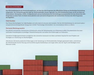 02

asa-kaleidoskop

Das ASA-Kaleidoskop ist ein Veranstaltungsformat, mit dem das ASA-Programm den öffentlichen Dialog um Nachhaltige Entwicklung
mitgestaltet. Der Veranstaltungsreihe liegt der Multistakeholder-Ansatz zugrunde: Das ASA-Kaleidoskop bringt 100 bis 150 Gäste aus
Unternehmen, Netzwerken, Politik, Zivilgesellschaft und aus Institutionen der Entwicklungszusammenarbeit mit den Alumni des ASA-
Programms an einen Tisch. Es findet einmal jährlich statt und wird in Kooperation mit wechselnden Partnern des ASA-Programms
durchgeführt.

Viele Facetten
Das Thema Nachhaltigkeit hat viele Facetten und wirkt dadurch mitunter sehr komplex. Ziel des ASA-Kaleidoskops ist, sich durch sektor-
und generationenübergreifende Dialoge dem Leitbild “Nachhaltiges Wirtschaften” von verschiedenen Seiten zu nähern.

Die bunte Mischung macht’s
Den jährlich wechselnden thematischen Schwerpunkt setzen die Teilnehmenden von ASApreneurs selbst. Sie präsentieren ihre inter-
nationalen Praxisbeispiele im jeweiligen Themenschwerpunkt und stellen ihre Erfahrungen zur Diskussion.

Interaktive Großgruppeneinheiten ermöglichen den intensiven Austausch von Ideen und bieten Impulse für neue Projekte und
Strategien zur Umsetzung von Nachhaltigkeit.

ASA-Alumni, die bereits praktische Erfahrungen in der Gestaltung von Multistakeholder-Dialogen gesammelt haben, unterstützen
die Teilnehmenden bei der Planung und Durchführung des Kaleidoskops und sorgen dafür, dass der Tag für alle Beteiligten einen
Mehrwert erhält.
 