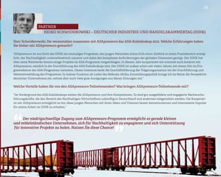 03




                  partner
                    HEIKO SCHWIDEROWSKI – DEUTSCHER INDUSTRIE UND HANDELSKAMMERTAG (DIHK)

Herr Schwiderowski, Sie veranstalten zusammen mit ASApreneurs das ASA-Kaleidoskop 2012. Welche Erfahrungen haben
Sie bisher mit ASApreneurs gemacht?

“ASApreneurs ist aus Sicht des DIHK ein einmaliges Programm, das jungen Menschen schon früh einen Einblick in einen Praxisbereich ermög-
licht, der Nachhaltigkeit unternehmerisch umsetzt und dabei den komplexen Anforderungen der globalen Dimension genügt. Der DIHK hat
über seine Netzwerke bereits einige Projekte im ASA-Programm vorgeschlagen. In diesem Jahr kooperieren wir erstmals auch konkret mit
ASApreneurs, nämlich in der Durchführung des ASA-Kaleidoskops 2012. Der DIHK ist zudem schon seit vielen Jahren mit einem Sitz im Pro-
grammbeirat des ASA-Programms vertreten. Dieses Gremium berät die Geschäftsführung der Trägerorganisation bei der Durchführung und
Weiterentwicklung des Programms. In meiner Funktion als Leiter des Referats Afrika, Entwicklungspolitik bringe ich im Beirat die Perspektive
deutscher Unternehmen ein, nehme aber auch viele gute Anregungen aus diesen Sitzungen mit.”

Welche Vorteile haben Sie von den ASApreneurs-Teilnehmenden? Was bringen ASApreneurs-Teilnehmende mit?

“Im Vordergrund des ASA-Kaleidoskops stehen die ASApreneurs und ihre Kompetenzen. Es sind gut ausgebildete und engagierte Nachwuchs-
führungskräfte, die den Bereich des Nachhaltigen Wirtschaftens zukünftig in Deutschland und anderswo mitgestalten werden. Die Kooperati-
on mit ASApreneurs ermöglicht es mir, diese jungen Menschen mit ihren Ideen und Visionen besser kennenzulernen und interessante Impulse
für meine Arbeit im DIHK zu erhalten.”
                                                                          “
“
      Der niedrigschwellige Zugang zum ASApreneurs-Programm ermöglicht es gerade kleinen
und mittelständischen Unternehmen, sich für Nachhaltigkeit zu engagieren und sich Unterstützung
für innovative Projekte zu holen. Nutzen Sie diese Chance!
 