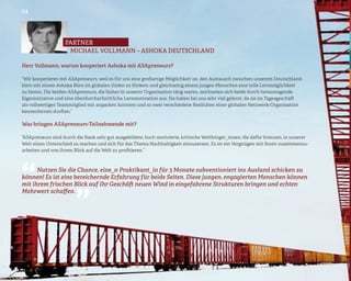 04




                   partner
                    MICHAEL VOLLMANN – ASHOKA DEUTSCHLAND

Herr Vollmann, warum kooperiert Ashoka mit ASApreneurs?

“Wir kooperieren mit ASApreneurs, weil es für uns eine großartige Möglichkeit ist, den Austausch zwischen unserem Deutschland-
büro mit einem Ashoka Büro im globalen Süden zu fördern und gleichzeitig einem jungen Menschen eine tolle Lernmöglichkeit
zu bieten. Die beiden ASApreneurs, die bisher in unserer Organisation tätig waren, zeichneten sich beide durch herausragende
Eigeninitiative und eine überdurchschnittliche Lernmotivation aus. Sie haben bei uns sehr viel gelernt, da sie im Tagesgeschäft
als vollwertiges Teammitglied mit anpacken konnten und so zwei verschiedene Realitäten einer globalen Netzwerk-Organisation
kennenlernen durften.”

Was bringen ASApreneurs-Teilnehmende mit?

“ASApreneurs sind durch die Bank sehr gut ausgebildete, hoch motivierte, kritische Weltbürger_innen, die dafür brennen, in unserer
Welt einen Unterschied zu machen und sich für das Thema Nachhaltigkeit einzusetzen. Es ist ein Vergnügen mit ihnen zusammenzu-
arbeiten und von ihrem Blick auf die Welt zu profitieren.”

                         “
“
      Nutzen Sie die Chance, eine_n Praktikant_in für 3 Monate subventioniert ins Ausland schicken zu
können! Es ist eine bereichernde Erfahrung für beide Seiten. Diese jungen, engagierten Menschen können
mit ihrem frischen Blick auf Ihr Geschäft neuen Wind in eingefahrene Strukturen bringen und echten
Mehrwert schaffen.
 