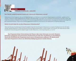 05




              partner
                   MIKAEL P. HENZLER – ADELPHI

Herr Henzler, adelphi kooperiert bereits seit 3 Jahren mit ASApreneurs, warum?

“ASApreneurs ist ein Programm, das uns die Möglichkeit gibt, ein Praktikum mit attraktivem Begleitprogramm anzubieten – gerade auch zu
Themen, in denen es erfahrungsgemäß einen Mangel an Berufseinsteiger_innen gibt, z.B. zu speziellen Nischenthemen wie CSR in Indien oder
Public Procurement in Malaysia. Dort brauchen wir Unterstützung und profitieren besonders davon, mit geeigneten Studierenden längerfristi-
ger zusammenzuarbeiten. Dabei ist der Ausbildungsgedanke sowohl für uns als auch für die ASApreneurs von großer Bedeutung.”

Welche Vorteile haben Sie von den ASApreneurs-Teilnehmenden?

“Nach drei Monaten Einarbeitung im Inland bei adelphi bringt die Entsendung der ASApreneurs zu unseren Projektpartnern für alle Seiten
Vorteile: der/die ASApreneur_in lernt den Bereich Entwicklungszusammenarbeit in einem Projekt vor Ort kennen, der lokale Partner erhält
kompetente Unterstützung und für adelphi fungiert der/die ASApreneur_in als Ansprechpartner_in vor Ort.”




“
     Das Programm bietet Unternehmen die Chance, über einen Zeitraum von sechs Monaten
besonders engagierte und interessierte Studierende am Ende ihrer Ausbildung zu beschäftigen.
Durch die Flexibilität des Programms kann man so Kompetenzen aufbauen, die idealerweise
                                                                                                   “
nach dem Programm in Form von Weiterbeschäftigung genutzt werden können.
 