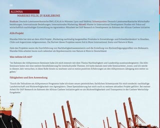 06

alumna
   Mareike Felix, 27, Karlsruhe

Studium: Deutsch-Lateinamerikanische BWL (CALA) in Münster, Lyon und Valdivia. Schwerpunkte: Deutsch-Lateinamerikanische Wirtschafts-
beziehungen, Internationale Beziehungen, Internationales Marketing. Aktuell: Master in International Development Studies mit Fokus auf
wirtschaftlich nachhaltiger Entwicklung im Agrarsektor. Mitarbeit bei SAP Research & Development im Rahmen der African Cashew Initiative.

ASA-Projekt

Mareike Felix hat 2010 an dem ASA-Projekt „Marketing nachhaltig hergestellter Produkte in Entwicklungs- und Schwellenländern“ in Brasilien,
Chile und Argentinien teilgenommen. Die Partner dieses Projektes waren Soil & More International, Eosta und Nature & More.

Ziele des Projektes waren die Durchführung von Nachhaltigkeitsassessments und die Erstellung von Rückverfolgungsprofilen von Biobauern.
Mareike Felix arbeitet heute noch nebenher als Repräsentantin von Nature & More in Deutschland.

Was nehme ich mit?

“Im Rahmen der ASApreneurs-Seminare habe ich mich intensiv mit dem Thema Nachhaltigkeit und Leadership auseinandergesetzt. Die ASA-
Seminare boten mir eine weitere Sensibilisierung für interkulturelle Themen. Ich hatte damals zwei tolle Seminarleiter_innen, und ich werde
in diesem Jahr versuchen, in diese Rolle hinein zu wachsen und so meine positiven Erfahrungen an den ASApreneurs-Jahrgang 2012 weiter zu
geben.”

Fähigkeiten und ihre Anwendung

“Durch die Teilnahme am ASApreneurs Programm habe ich einen neuen persönlichen, fachlichen Schwerpunkt für mich entdeckt: nachhaltige
Landwirtschaft und Rückverfolgbarkeit von Agrargütern. Diese Spezialisierung hat mich auch zu meinem aktuellen Projekt geführt. Bei meiner
Arbeit für SAP Research im Rahmen der African Cashew Initiative geht es um Rückverfolgbarkeit und Transparenz in der Cashew Wertschöp-
fungskette.“
 