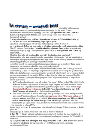akhir akhir ini banyak org
mngalami tekanan ,tergantung dr kt bgmn meresponinya , kt sbg anak TUhan
hrs meresponi masalah sesuai dg apa yg kitakn FA, apa yg dikatakan Yesus Ul 31 :6 ~
Kuatkan & teguhkanlah hatimu .kuat yg spt apa yg Tuhan mau ? 1 Kor 16 : 13 ~
bersikaplah spt laki2
3 pengertian dari arti org yg Kuat ( bgmn kt tau kekuata dr Tuhan bekerja dlm kt)
1. ktk kita tdk takut berhadapan dg siapa saja & apa sj
apa alasan kita sbg org pcy utk tdk takut berhadapan dg siapa sj & apa sj ?
ay 6 : a. krn ada Tuhan yg menyertai b. tdk akan membiarkn c..tdk akan meninggalkan
Maz 23 mazmur Daud berkata “aku tdk takut bhy ,dlm arti Daud berkata aku tidak takut
thp apa sj & siapa sj .mgp Daud dpt berkata spt itu ? Krn ia berkeyakinan ada TUhan yg
menyertai . . .
Skrg kita bisa tahu tdk keadaan kita saat ini ? dlm keadaan kuat atau lemah ?
Darimana kita tahu kalo kita sdh kuat dlm menghadapi kehidupan ini ? pd wkt kita tdk takut
berhadapan dg siapapun atau apapun & kita mpy alasan aku tdk takut dg apapun krn Tuhan tdk
akan mninggaln kita,ada Tuhan yg berjalan bersama kt.
Akhir2 ini banyak org yg mengalami ketakuatan ,ketakuatan apa sj misalnya? Takut masa
depan,takut gak bs makan,takut blm mpy jodoh,anak,rumah dll
TUhan berkata tdk ada alasan bg kt u/ terintimidasi oleh ketakutan ,sbsb TUhan yg besar itu
ada beserta dg kt mis : kt berjalan pd tengah malam di daerah rawan seorg diri lg takut ? tp bl
kt berjalan dg kpl preman penguasa di tmpt itu apa kt msh takut ? mgp ? krn kt bersama dg kpl
preman penguasa daerah itu .saat ini TUhan berkata don’t be afraid pd kita mgp ? krn bkn
penguasa jalan saja yg menyertai kt tp penguasa dunia berjalan bersama dg kt ,shg tdk ada
alasan bg kt u/takut
• kt Yesus berjalan diatas air ,murid2 berkata “ itu hantu “ TUhan berkata”bkn ini Aku”,lalu
    kt Petrus” kalo itu Engkau suruh aku berjalan mdpti Engkau ,Kt Yesus “mari sini”,Petrus
    mulai jln tiba2 angin berhembus,Petrus kaget,TUhan tlglah aku” ~ Yesus berkata mgp
    kamu takut,hai kamu yg krg prcy. in English “mgp kamu tkt kamu yg mpy little
    faith”/iman yg tdk utuh ,tdk pcy dg kemahakuasaan Tuhan
• saat badai Yesus tidur di buritan ,bkn hanya tidur tp terlelap ,kmd Yesus dibangunkn oleh
    para murid “kami mau binasa ,Yesus berkata mgp kamu takut ? Hai kamu yg krg pcy ?
  ketakutan terbesar yg terjd pd org pcy adalah tdk mempercayai apa kata TUhan. alkitab
  katakan iman/percaya dpt timbul krn apa ? Rm 10 :17 siapa yg terbiasa mbri diri
  mendengarkn apa yg dikatakn Tuhan,itu akan mjd habit & menimbulkn iman kt.,kalo TUhan
  blg menyertai kt selama2NYa
berarti itu yg hrs kt peg & mempercayai Nya selama2nya .kalo pcy TUhan menyertai kt ,kt tdk
perlu tkt
menghdpi apa & siapa sj Jesus said” I am with u, don”t hv be aftaid
2 Taw 32 – rj Asyur adalah rj yg kejam,bengis ,mpy bnyk pasukan shg kalo mrk turun di
medan peperangan pst memenangkn peperangan,org Israel sangat ketakutan Tp TUhan blg “I
am with u”
ay 8: yg menyertai mrk ad tangan man ,tp yg menyertai kt ad TUhan. Berarti kalo TUhan
yg menyertai ada kuasa bsr yg menyertai kt . Ep blg kuasa yg bsr itu yg mampu
membangkitkn Kristus
 